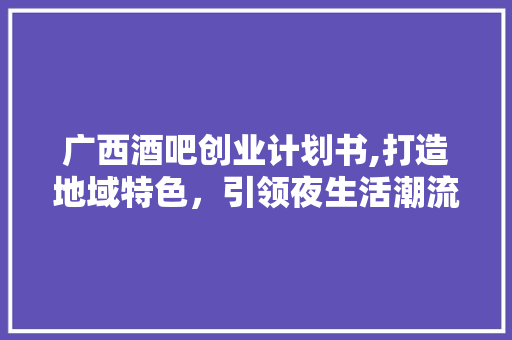 广西酒吧创业计划书,打造地域特色，引领夜生活潮流