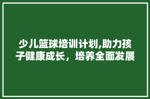 少儿篮球培训计划,助力孩子健康成长，培养全面发展的未来之星 工作类