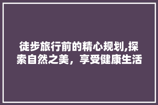 徒步旅行前的精心规划,探索自然之美，享受健康生活