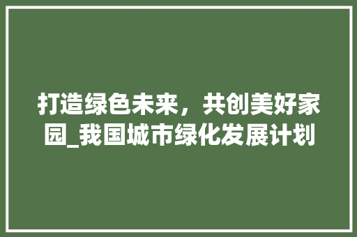 打造绿色未来，共创美好家园_我国城市绿化发展计划书