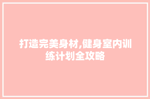 打造完美身材,健身室内训练计划全攻略 工作报告 打造完美身材,健身室内训练计划全攻略 工作报告
