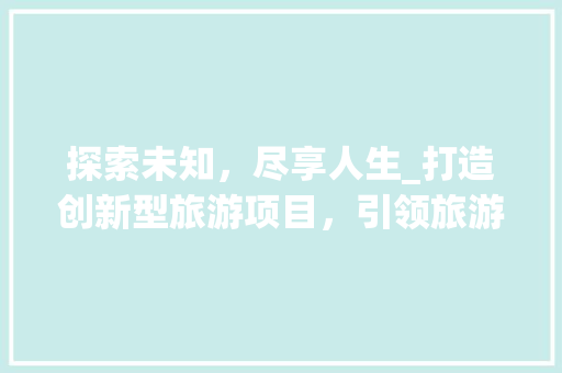 探索未知，尽享人生_打造创新型旅游项目，引领旅游市场新潮流