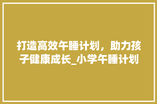 打造高效午睡计划，助力孩子健康成长_小学午睡计划书解读