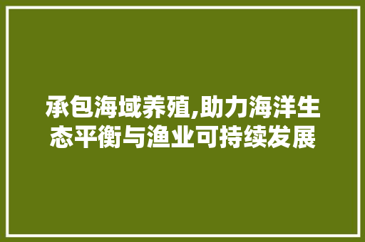 承包海域养殖,助力海洋生态平衡与渔业可持续发展 特写稿