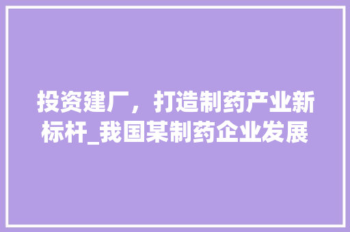 投资建厂，打造制药产业新标杆_我国某制药企业发展战略介绍