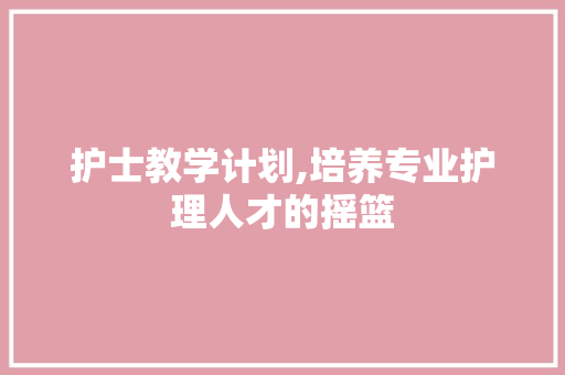 护士教学计划,培养专业护理人才的摇篮
