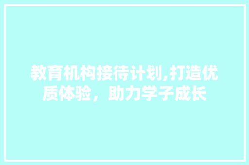 教育机构接待计划,打造优质体验，助力学子成长