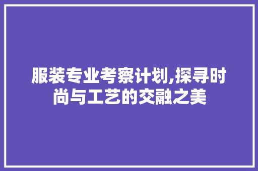 服装专业考察计划,探寻时尚与工艺的交融之美