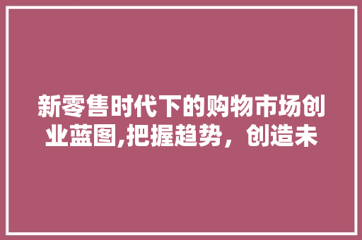 新零售时代下的购物市场创业蓝图,把握趋势，创造未来