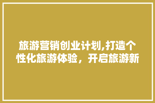 旅游营销创业计划,打造个性化旅游体验，开启旅游新时代