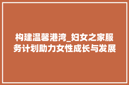 构建温馨港湾_妇女之家服务计划助力女性成长与发展