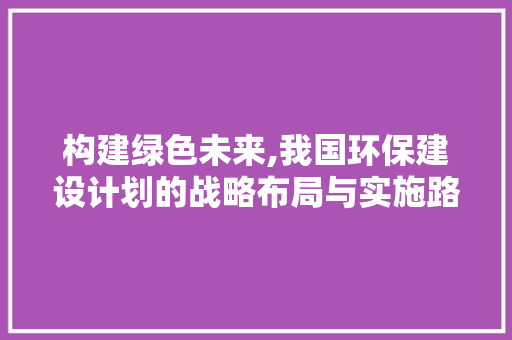 构建绿色未来,我国环保建设计划的战略布局与实施路径