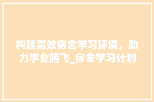 构建高效宿舍学习环境，助力学业腾飞_宿舍学习计划书