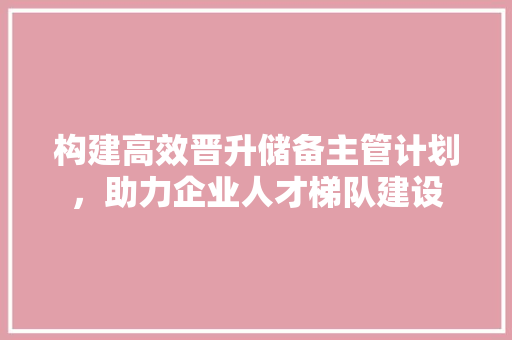 构建高效晋升储备主管计划，助力企业人才梯队建设
