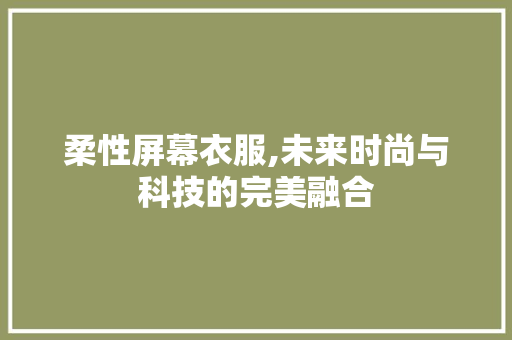 柔性屏幕衣服,未来时尚与科技的完美融合