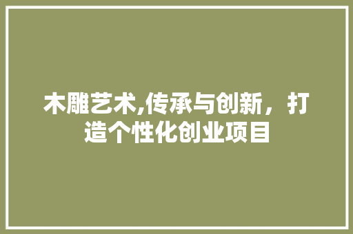 木雕艺术,传承与创新，打造个性化创业项目