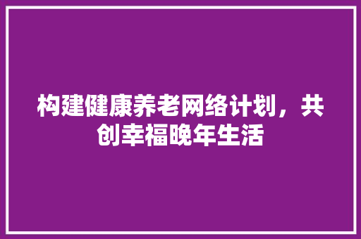 构建健康养老网络计划，共创幸福晚年生活