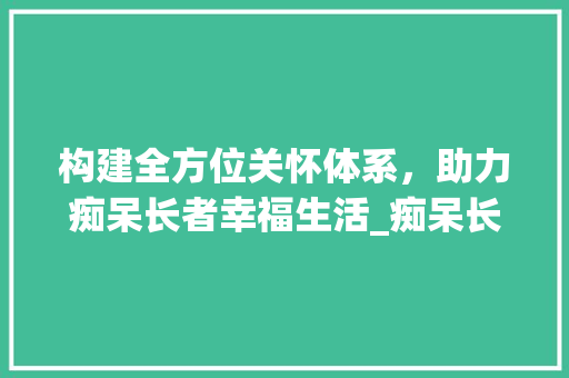 构建全方位关怀体系，助力痴呆长者幸福生活_痴呆长者活动计划详细介绍