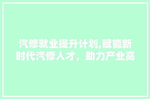 汽修就业提升计划,赋能新时代汽修人才，助力产业高质量发展
