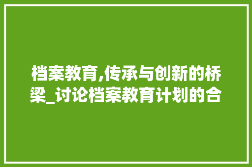 档案教育,传承与创新的桥梁_讨论档案教育计划的合理布局与实施步骤