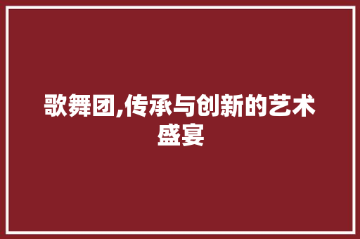 歌舞团,传承与创新的艺术盛宴