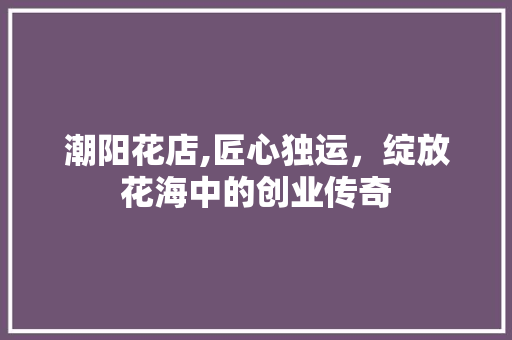 潮阳花店,匠心独运，绽放花海中的创业传奇