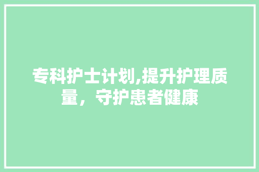 专科护士计划,提升护理质量，守护患者健康