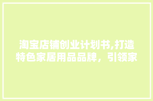 淘宝店铺创业计划书,打造特色家居用品品牌，引领家居生活新潮流