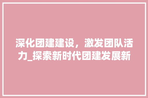 深化团建建设，激发团队活力_探索新时代团建发展新路径 生活感悟