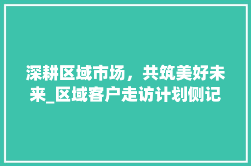 深耕区域市场，共筑美好未来_区域客户走访计划侧记