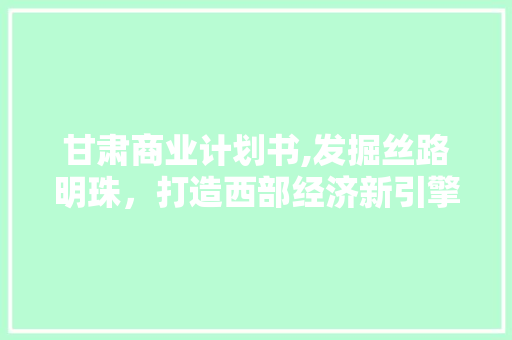 甘肃商业计划书,发掘丝路明珠，打造西部经济新引擎