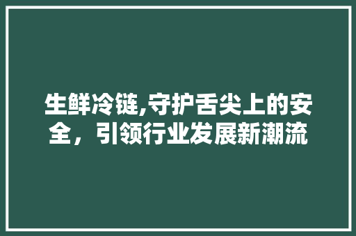 生鲜冷链,守护舌尖上的安全，引领行业发展新潮流