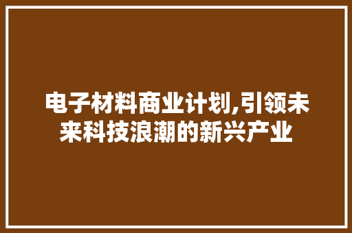 电子材料商业计划,引领未来科技浪潮的新兴产业