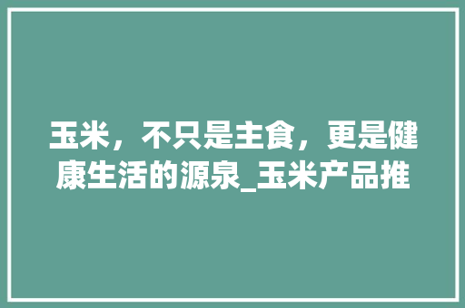 玉米，不只是主食，更是健康生活的源泉_玉米产品推广计划介绍