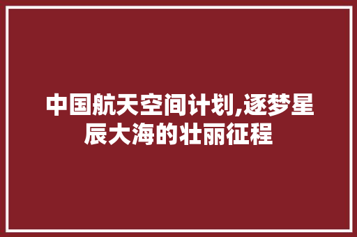 中国航天空间计划,逐梦星辰大海的壮丽征程