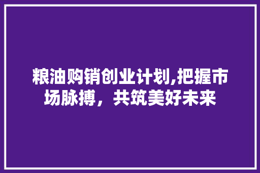 粮油购销创业计划,把握市场脉搏，共筑美好未来