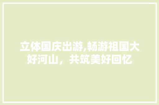立体国庆出游,畅游祖国大好河山，共筑美好回忆