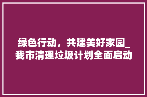 绿色行动，共建美好家园_我市清理垃圾计划全面启动
