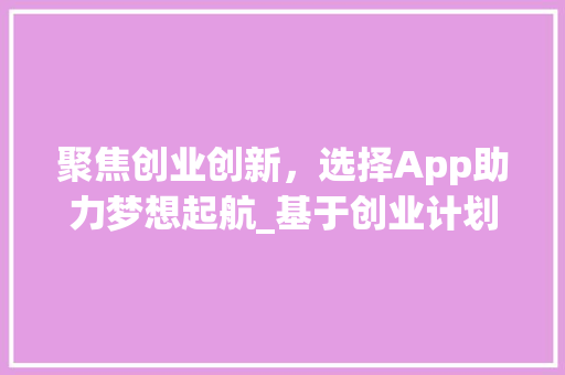 聚焦创业创新，选择App助力梦想起航_基于创业计划书的App选型介绍
