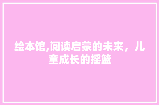 绘本馆,阅读启蒙的未来，儿童成长的摇篮