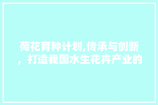 荷花育种计划,传承与创新，打造我国水生花卉产业的璀璨明珠