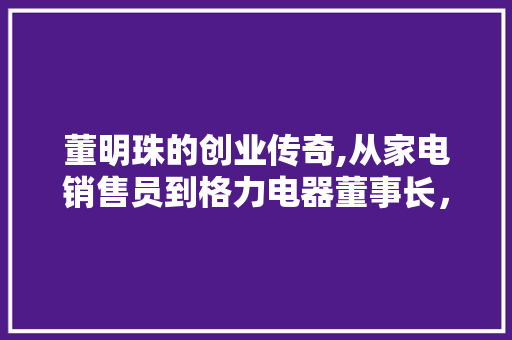 董明珠的创业传奇,从家电销售员到格力电器董事长，她如何用坚韧和创新书写辉煌篇章