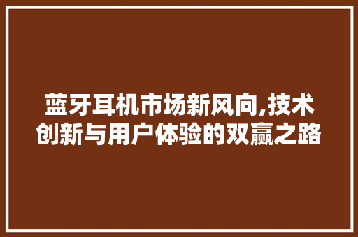 蓝牙耳机市场新风向,技术创新与用户体验的双赢之路