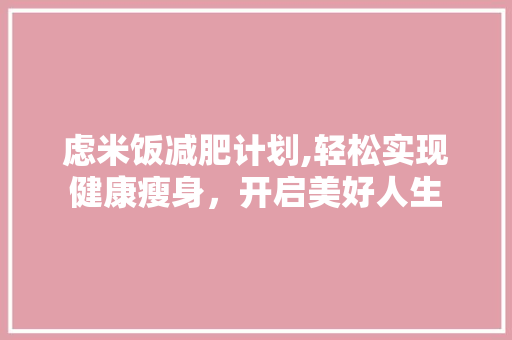 虑米饭减肥计划,轻松实现健康瘦身，开启美好人生