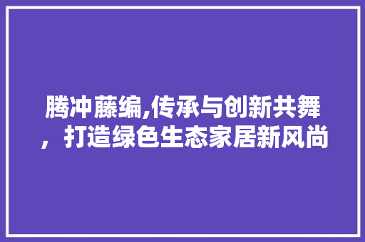 腾冲藤编,传承与创新共舞，打造绿色生态家居新风尚