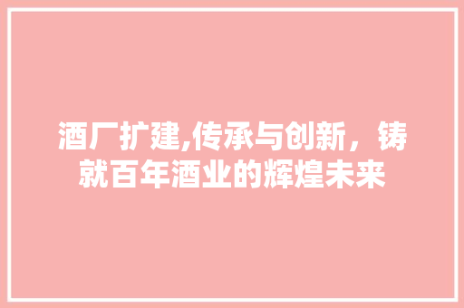 酒厂扩建,传承与创新，铸就百年酒业的辉煌未来