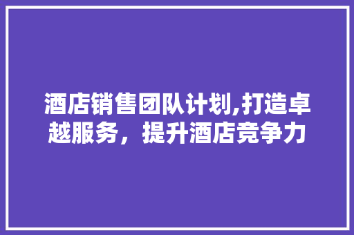 酒店销售团队计划,打造卓越服务，提升酒店竞争力