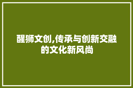 醒狮文创,传承与创新交融的文化新风尚