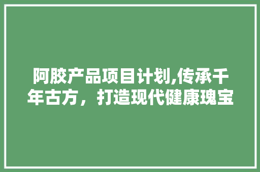 阿胶产品项目计划,传承千年古方，打造现代健康瑰宝