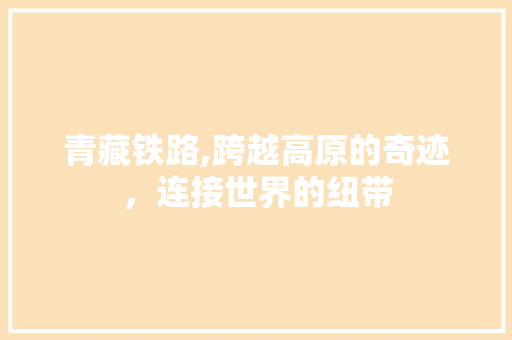 青藏铁路,跨越高原的奇迹，连接世界的纽带
